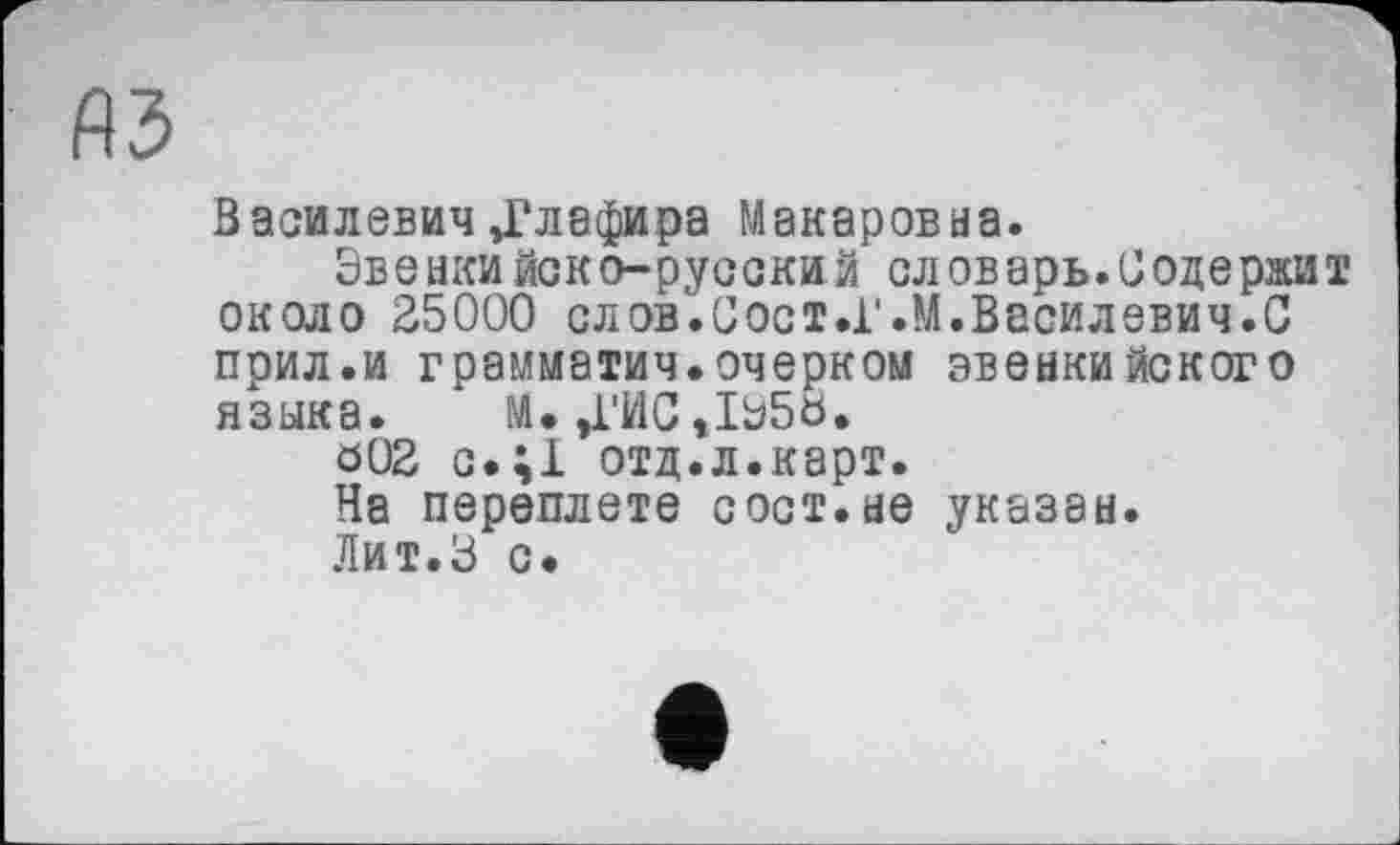 ﻿A3
Василевич Ј?лафира Макаровна.
Эвенкийско-русский словарь.Содержит около 25000 слов.Сост.Г.М.Василевич.С прил.и грамматич.очерком эвенкийского языка. М.,ГИС,1Э5Ь.
ö02 с.;1 отд.л.карт.
На переплете сост.не указан.
Лит.З с*